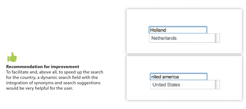 Pro: Recommendation for improvement - To facilitate and, above all, to speed up the search for the country, a dynamic search field with the integration of synonyms and search suggestions would be very helpful for the user. Picture: "Holland" equals to "Netherlands" and "nited america" equals to "United States"